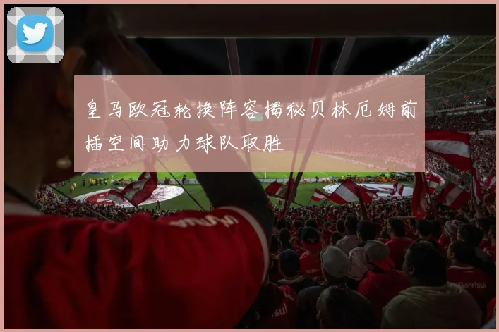 皇马欧冠轮换阵容揭秘贝林厄姆前插空间助力球队取胜