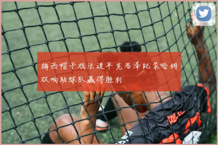梅西帽子戏法追平克洛泽纪录哈姆双响助球队赢得胜利