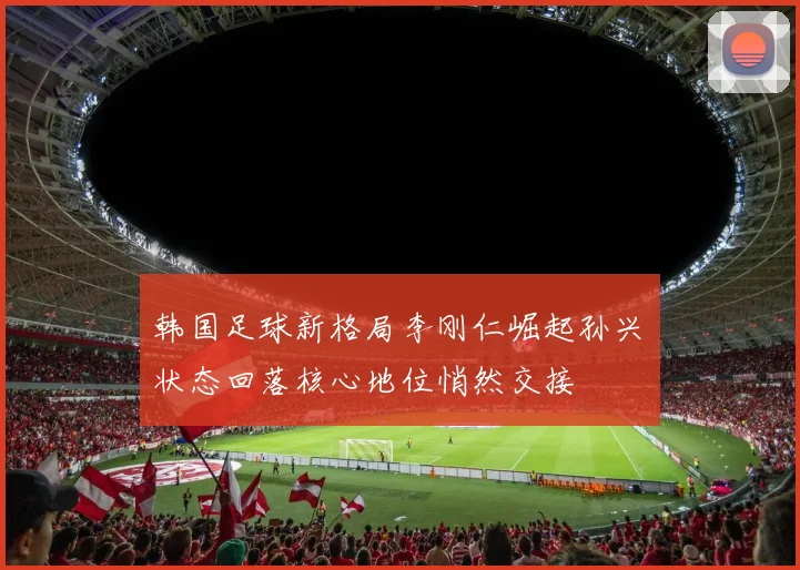 韩国足球新格局李刚仁崛起孙兴慜状态回落核心地位悄然交接