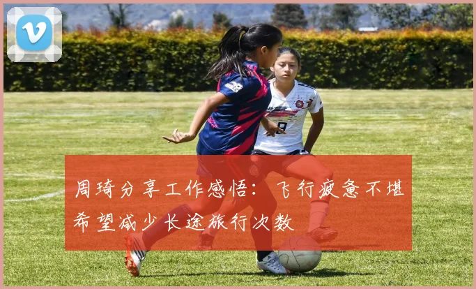 周琦分享工作感悟：飞行疲惫不堪希望减少长途旅行次数