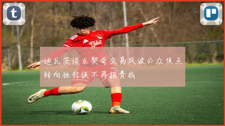 迪瓦茨谈东契奇交易风波公众焦点转向独行侠不再指责我