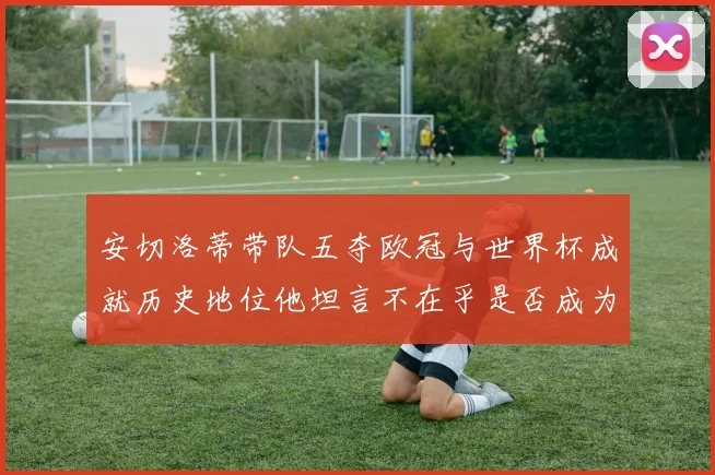安切洛蒂带队五夺欧冠与世界杯成就历史地位他坦言不在乎是否成为第一人
