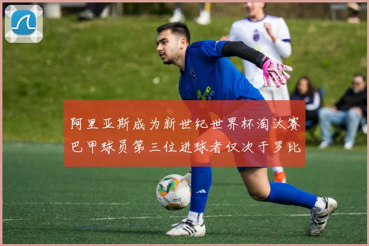 阿里亚斯成为新世纪世界杯淘汰赛巴甲球员第三位进球者仅次于罗比尼奥