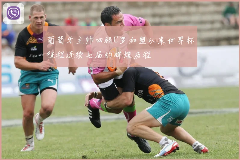 葡萄牙主帅回顾C罗加盟以来世界杯征程连续七届的辉煌历程
