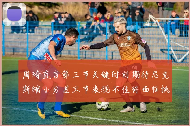 周琦直言第三节关键时刻期待尼克斯缩小分差末节表现不佳将面临挑战