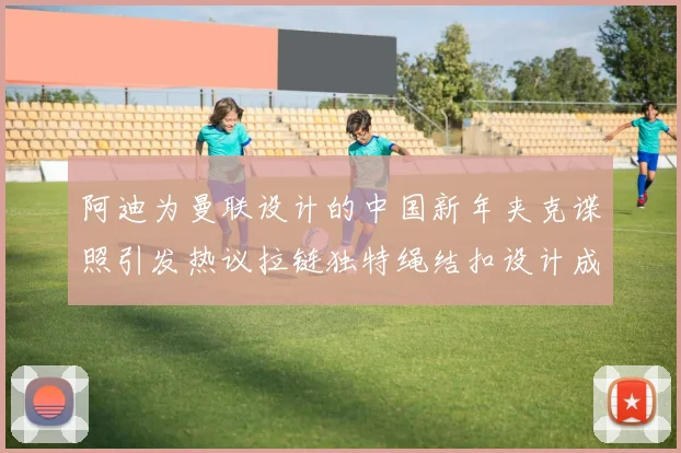 阿迪为曼联设计的中国新年夹克谍照引发热议拉链独特绳结扣设计成亮点