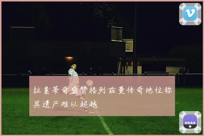 拉基蒂奇盛赞格列兹曼传奇地位称其遗产难以超越
