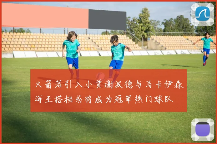 火箭若引入小贾谢泼德与马卡伊森海王搭档或将成为冠军热门球队