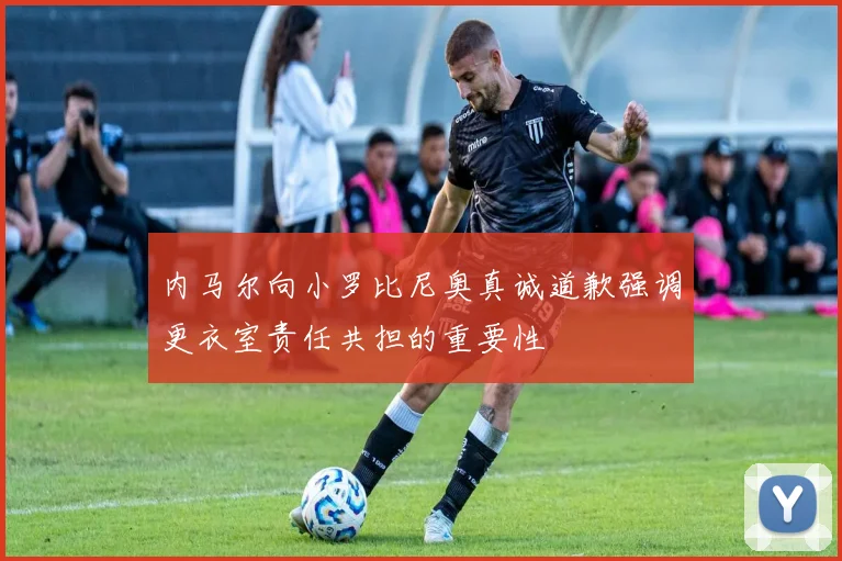 内马尔向小罗比尼奥真诚道歉强调更衣室责任共担的重要性