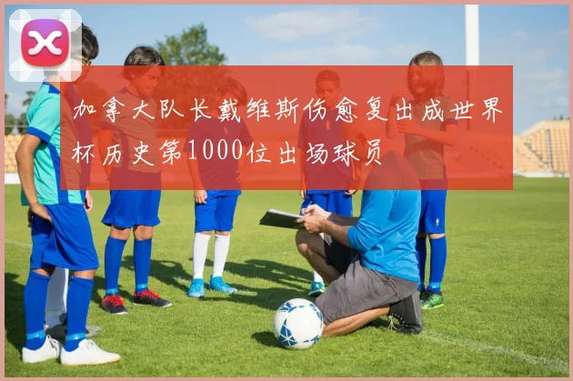 加拿大队长戴维斯伤愈复出成世界杯历史第1000位出场球员