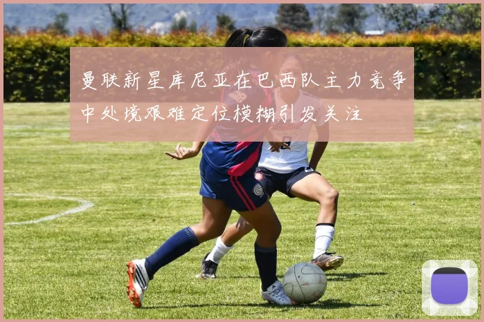 曼联新星库尼亚在巴西队主力竞争中处境艰难定位模糊引发关注