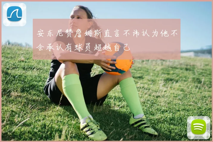 安东尼赞詹姆斯直言不讳认为他不会承认有球员超越自己