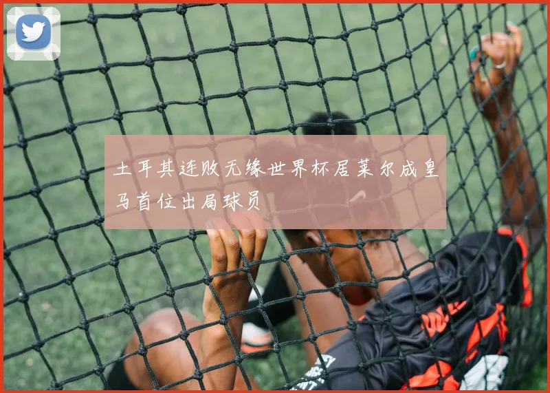 土耳其连败无缘世界杯居莱尔成皇马首位出局球员
