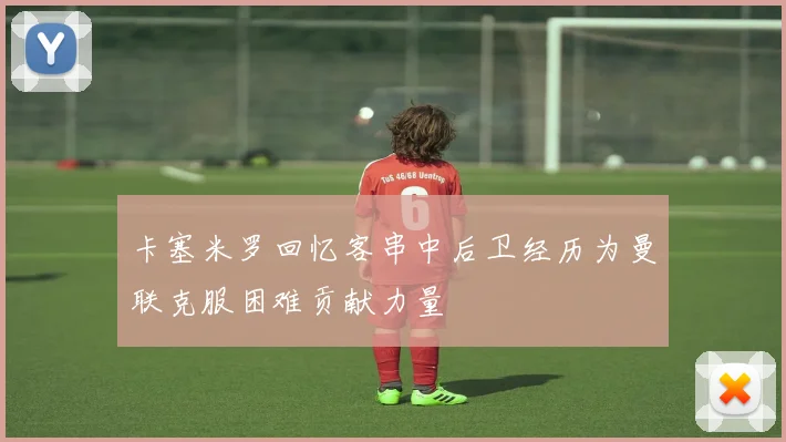 卡塞米罗回忆客串中后卫经历为曼联克服困难贡献力量
