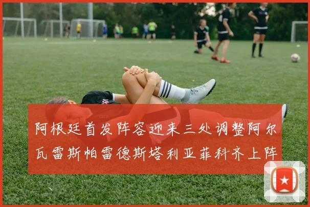 阿根廷首发阵容迎来三处调整阿尔瓦雷斯帕雷德斯塔利亚菲科齐上阵