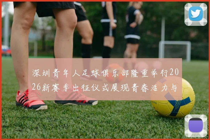 深圳青年人足球俱乐部隆重举行2026新赛季出征仪式展现青春活力与拼搏精神