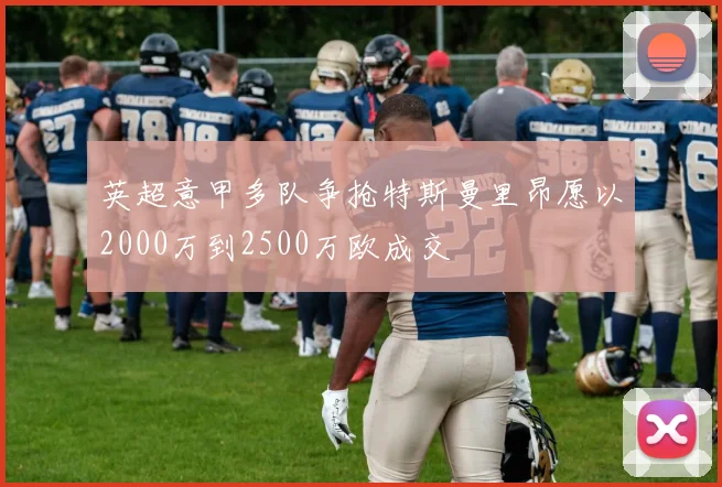 英超意甲多队争抢特斯曼里昂愿以2000万到2500万欧成交