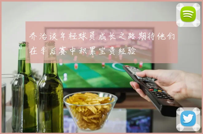 乔治谈年轻球员成长之路期待他们在季后赛中积累宝贵经验