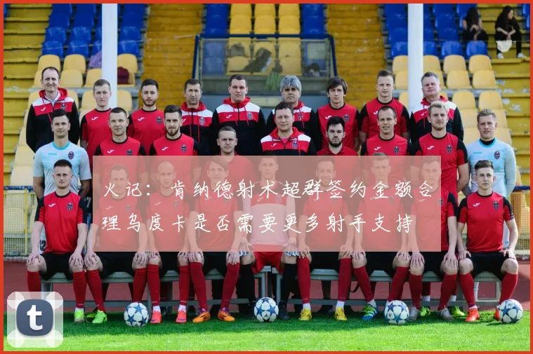 火记：肯纳德射术超群签约金额合理乌度卡是否需要更多射手支持