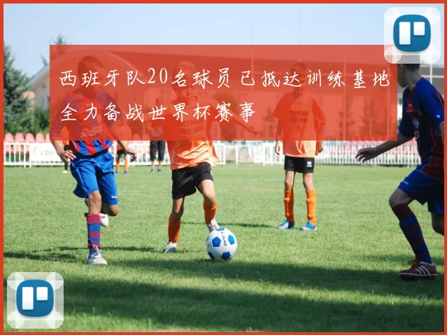 西班牙队20名球员已抵达训练基地全力备战世界杯赛事