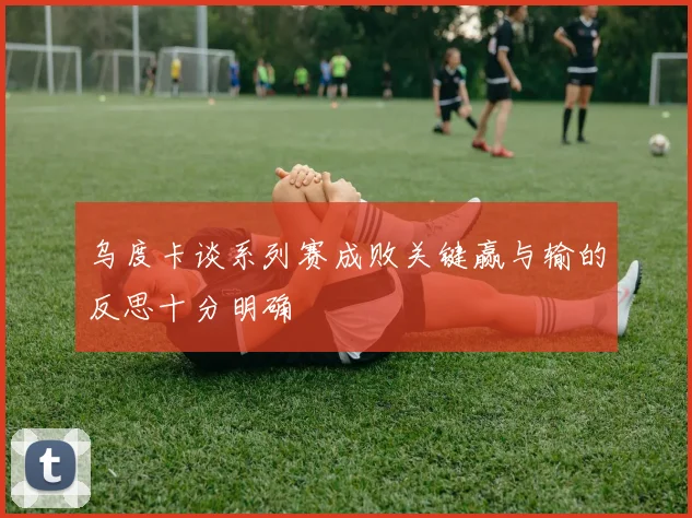 乌度卡谈系列赛成败关键赢与输的反思十分明确