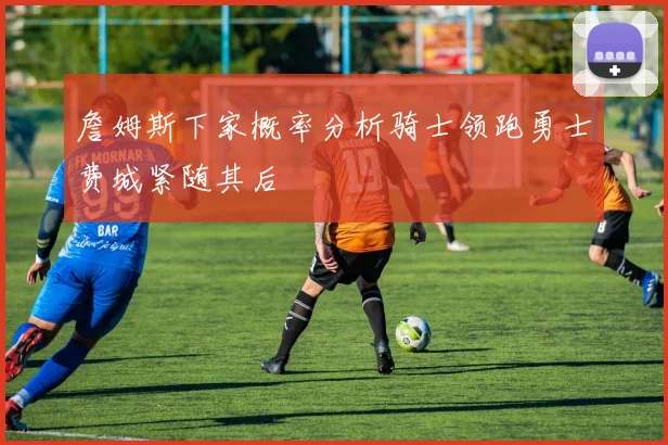 詹姆斯下家概率分析骑士领跑勇士费城紧随其后