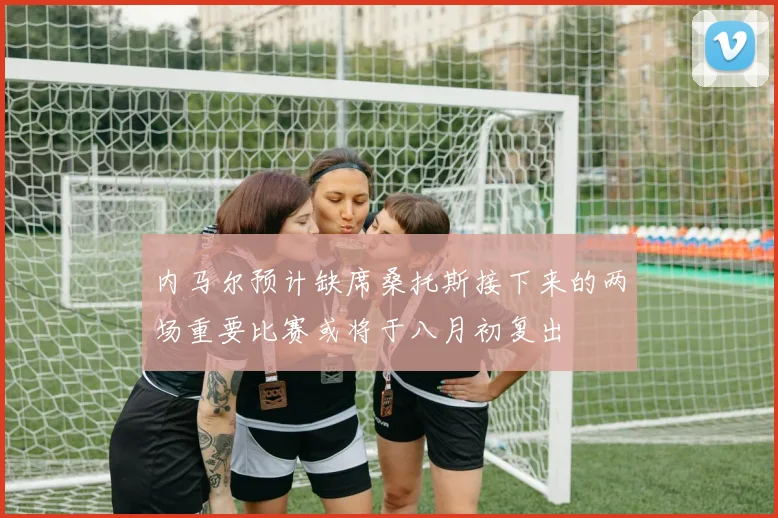 内马尔预计缺席桑托斯接下来的两场重要比赛或将于八月初复出