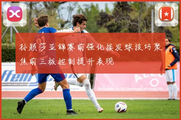 孙颖莎亚锦赛前强化接发球技巧聚焦前三板控制提升表现