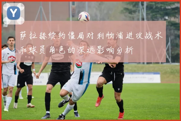 萨拉赫续约僵局对利物浦进攻战术和球员角色的深远影响分析