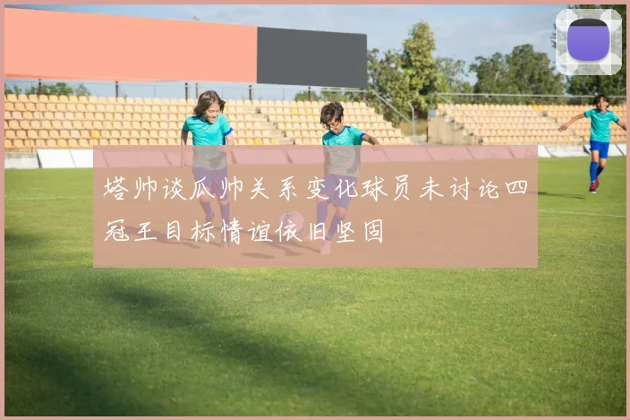 塔帅谈瓜帅关系变化球员未讨论四冠王目标情谊依旧坚固