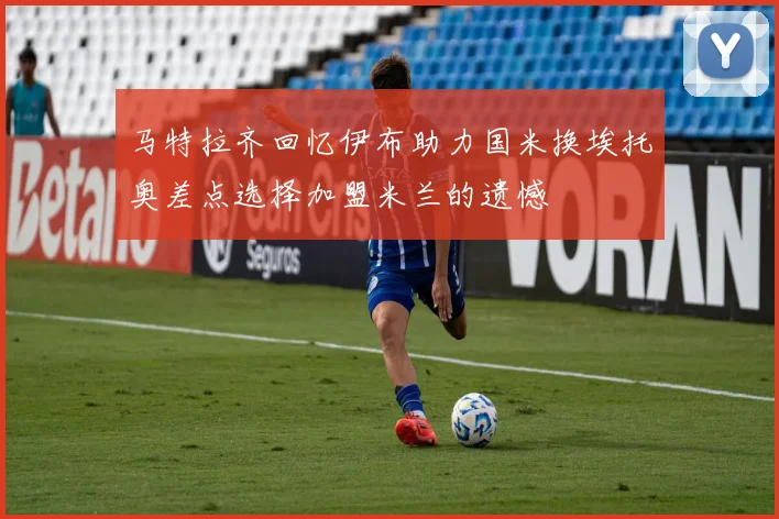 马特拉齐回忆伊布助力国米换埃托奥差点选择加盟米兰的遗憾