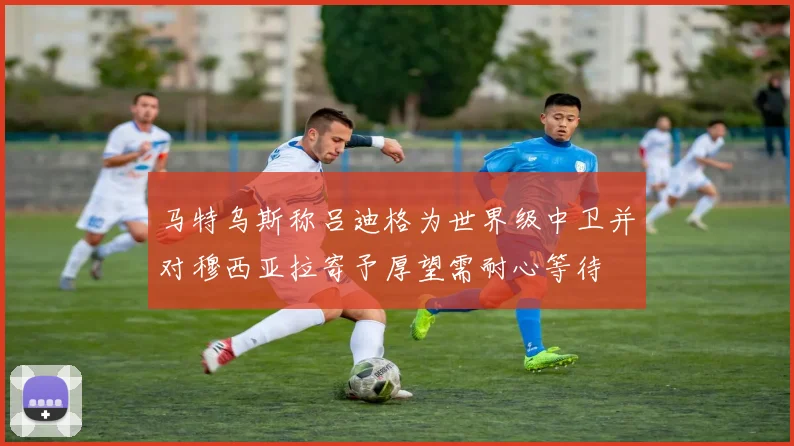 马特乌斯称吕迪格为世界级中卫并对穆西亚拉寄予厚望需耐心等待